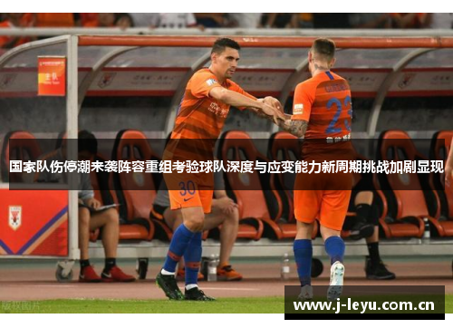 国家队伤停潮来袭阵容重组考验球队深度与应变能力新周期挑战加剧显现 国家队伤停潮来袭阵容重组考验球队深度与应变能力新周期挑战加剧显现