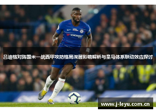 吕迪格对阵国米一战西甲攻防格局深层影响解析与皇马体系联动效应探讨 吕迪格对阵国米一战西甲攻防格局深层影响解析与皇马体系联动效应探讨